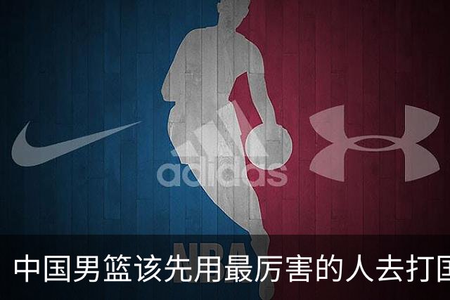 中国男篮该先用最厉害的人去打国家队 而不是选5个最听话的